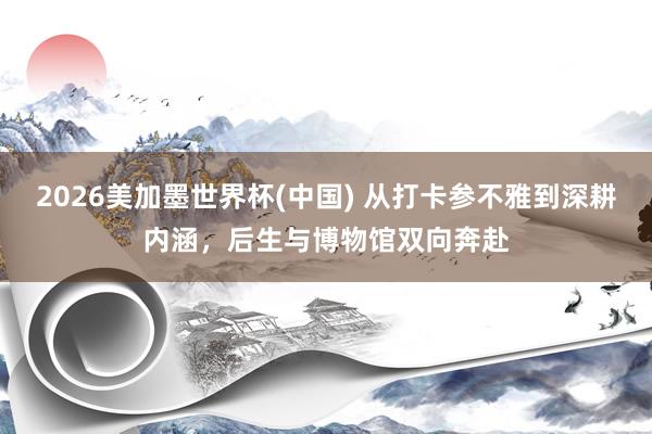 2026美加墨世界杯(中國) 從打卡參不雅到深耕內涵,后生與博物館雙向奔赴