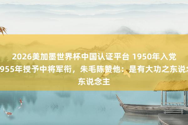 2026美加墨世界杯中國認證平臺 1950年入黨,1955年授予中將軍銜,朱毛陳贊他:是有大功之東說念主