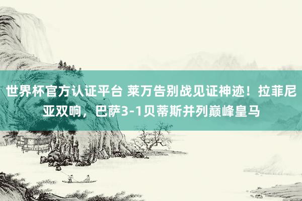 世界杯官方認證平臺 萊萬告別戰見證神跡！拉菲尼亞雙響，巴薩3-1貝蒂斯并列巔峰皇馬