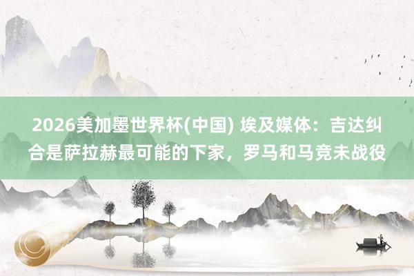 2026美加墨世界杯(中國) 埃及媒體：吉達糾合是薩拉赫最可能的下家，羅馬和馬競未戰役