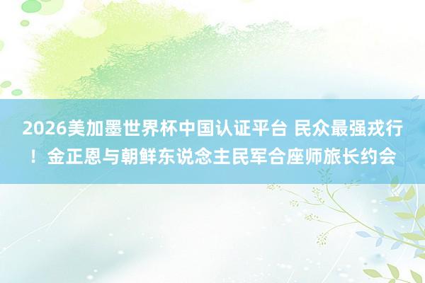 2026美加墨世界杯中國認證平臺 民眾最強戎行！金正恩與朝鮮東說念主民軍合座師旅長約會