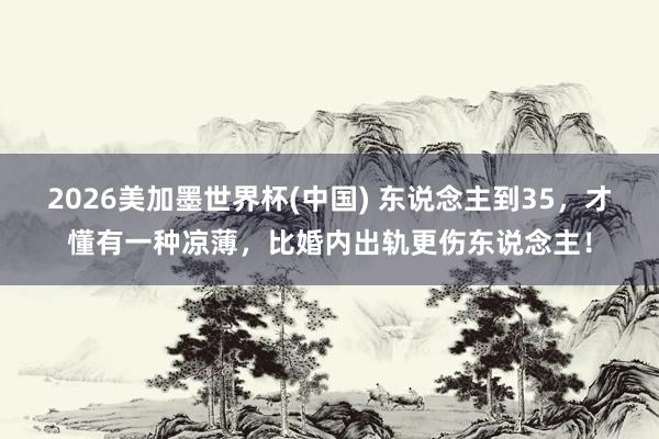 2026美加墨世界杯(中國) 東說念主到35，才懂有一種涼薄，比婚內出軌更傷東說念主！