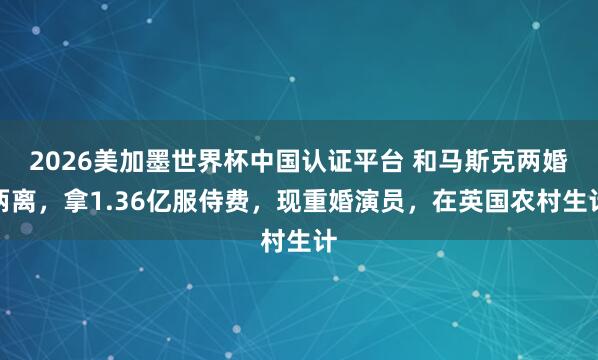 2026美加墨世界杯中國認證平臺 和馬斯克兩婚兩離，拿1.36億服侍費，現重婚演員，在英國農村生計