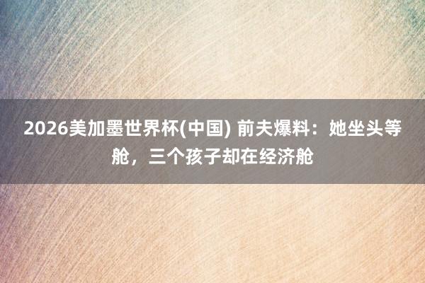 2026美加墨世界杯(中國) 前夫爆料：她坐頭等艙，三個孩子卻在經濟艙