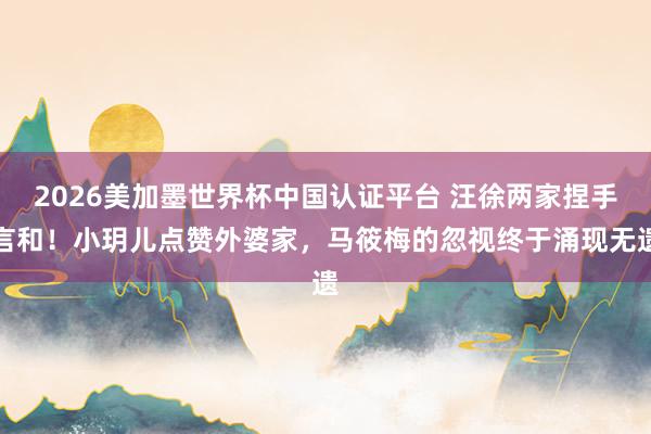 2026美加墨世界杯中國認證平臺 汪徐兩家捏手言和！小玥兒點贊外婆家，馬筱梅的忽視終于涌現無遺