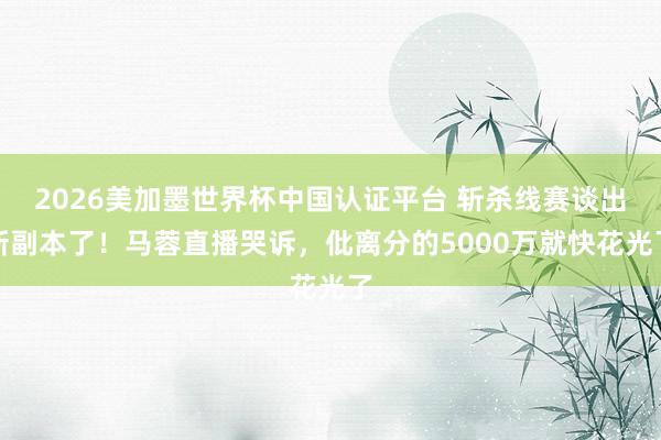 2026美加墨世界杯中國(guó)認(rèn)證平臺(tái) 斬殺線賽談出新副本了！馬蓉直播哭訴，仳離分的5000萬(wàn)就快花光了