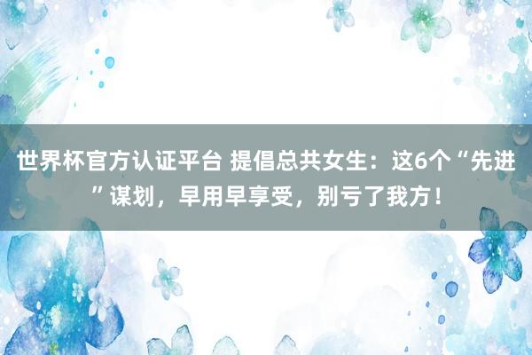 世界杯官方認證平臺 提倡總共女生:這6個“先進”謀劃,早用早享受,別虧了我方!