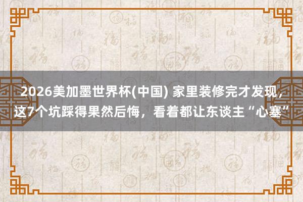 2026美加墨世界杯(中國) 家里裝修完才發現，這7個坑踩得果然后悔，看著都讓東談主“心塞”