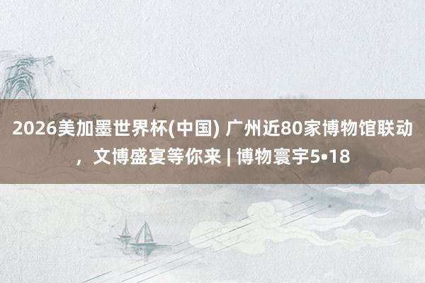 2026美加墨世界杯(中國(guó)) 廣州近80家博物館聯(lián)動(dòng)，文博盛宴等你來(lái) | 博物寰宇5?18