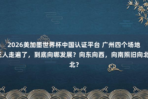 2026美加墨世界杯中國認證平臺 廣州四個場地王人走遍了，到底向哪發展？向東向西，向南照舊向北？