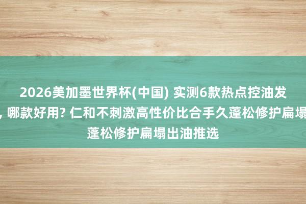 2026美加墨世界杯(中國) 實測6款熱點控油發膜名次榜， 哪款好用? 仁和不刺激高性價比合手久蓬松修護扁塌出油推選