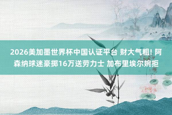 2026美加墨世界杯中國認證平臺 財大氣粗! 阿森納球迷豪擲16萬送勞力士 加布里埃爾婉拒