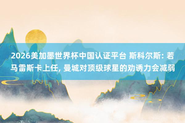 2026美加墨世界杯中國認(rèn)證平臺 斯科爾斯: 若馬雷斯卡上任， 曼城對頂級球星的勸誘力會減弱