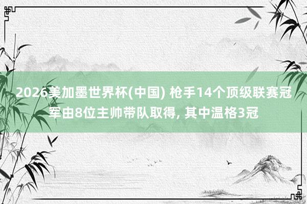 2026美加墨世界杯(中國(guó)) 槍手14個(gè)頂級(jí)聯(lián)賽冠軍由8位主帥帶隊(duì)取得, 其中溫格3冠