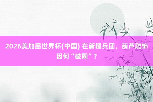 2026美加墨世界杯(中國) 在新疆兵團,葫蘆雕飾因何“破圈”?