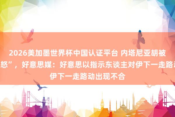 2026美加墨世界杯中國認(rèn)證平臺 內(nèi)塔尼亞胡被曝“老羞變怒”，好意思媒：好意思以指示東談主對伊下一走路動出現(xiàn)不合