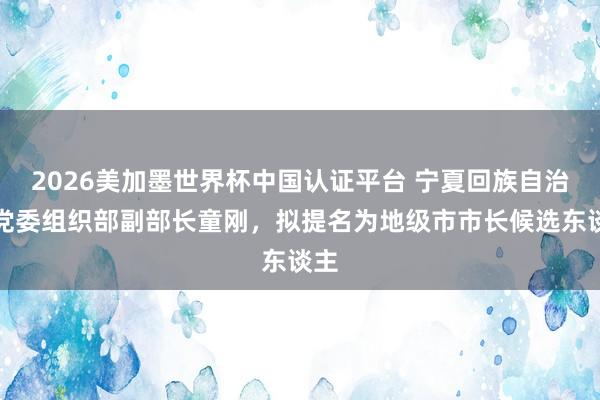 2026美加墨世界杯中國認證平臺 寧夏回族自治區黨委組織部副部長童剛，擬提名為地級市市長候選東談主