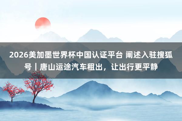 2026美加墨世界杯中國認證平臺 闡述入駐搜狐號|唐山運途汽車租出,讓出行更平靜
