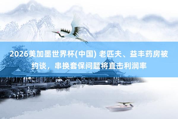 2026美加墨世界杯(中國) 老匹夫、益豐藥房被約談,串換套保問題將直擊利潤率