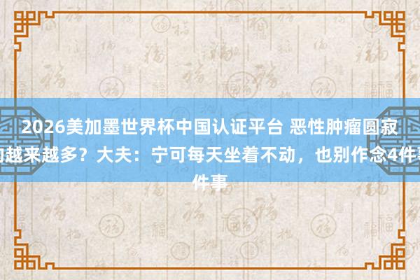 2026美加墨世界杯中國認證平臺 惡性腫瘤圓寂的越來越多?大夫:寧可每天坐著不動,也別作念4件事