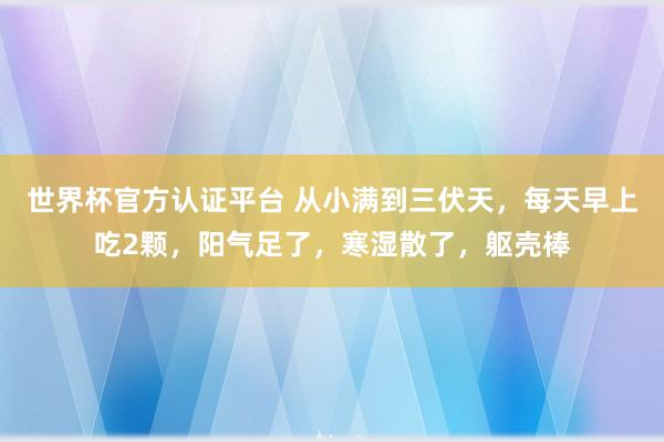 世界杯官方認證平臺 從小滿到三伏天,每天早上吃2顆,陽氣足了,寒濕散了,軀殼棒