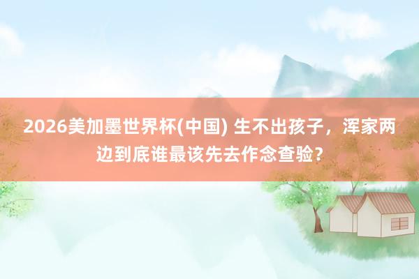 2026美加墨世界杯(中國) 生不出孩子，渾家兩邊到底誰最該先去作念查驗(yàn)？
