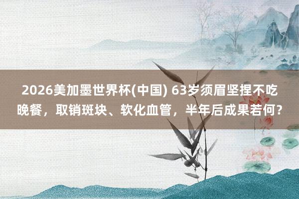 2026美加墨世界杯(中國) 63歲須眉堅捏不吃晚餐，取銷斑塊、軟化血管，半年后成果若何？