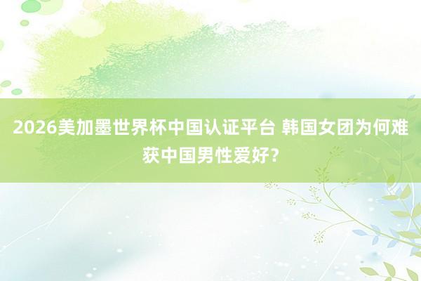 2026美加墨世界杯中國認證平臺 韓國女團為何難獲中國男性愛好?