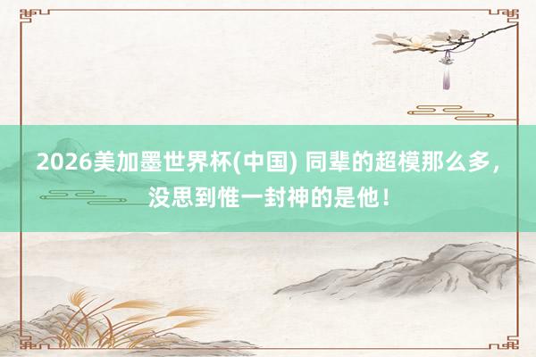 2026美加墨世界杯(中國) 同輩的超模那么多,沒思到惟一封神的是他!