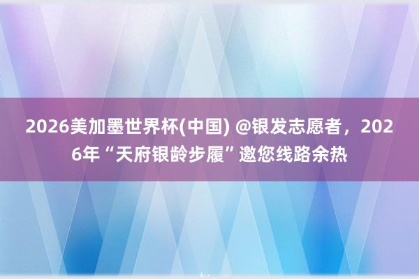 2026美加墨世界杯(中國) @銀發志愿者，2026年“天府銀齡步履”邀您線路余熱