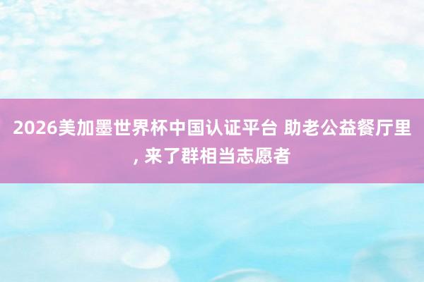2026美加墨世界杯中國認證平臺 助老公益餐廳里, 來了群相當志愿者