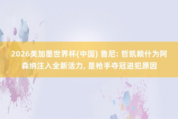 2026美加墨世界杯(中國) 魯尼: 哲凱賴什為阿森納注入全新活力, 是槍手奪冠進犯原因