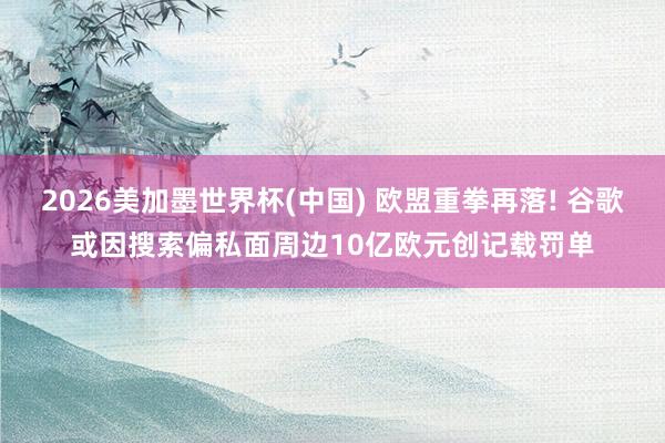 2026美加墨世界杯(中國) 歐盟重拳再落! 谷歌或因搜索偏私面周邊10億歐元創記載罰單
