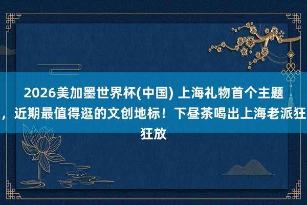 2026美加墨世界杯(中國) 上海禮物首個主題店，近期最值得逛的文創(chuàng)地標(biāo)！下晝茶喝出上海老派狂放
