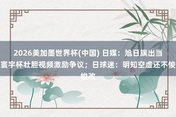 2026美加墨世界杯(中國) 日媒：旭日旗出當(dāng)今寰宇杯壯膽視頻激勵爭議；日球迷：明知空虛還不悛改