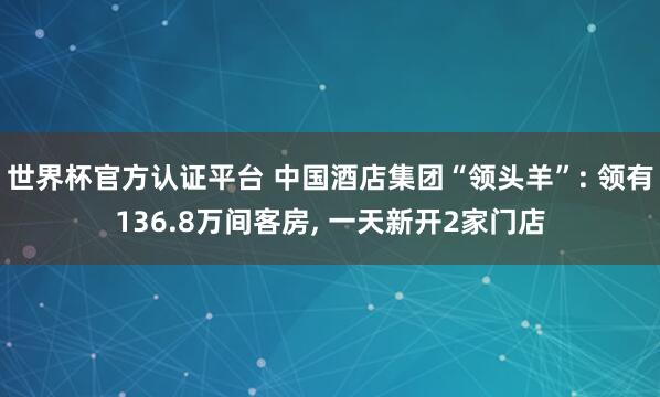 世界杯官方認證平臺 中國酒店集團“領頭羊”: 領有136.8萬間客房, 一天新開2家門店
