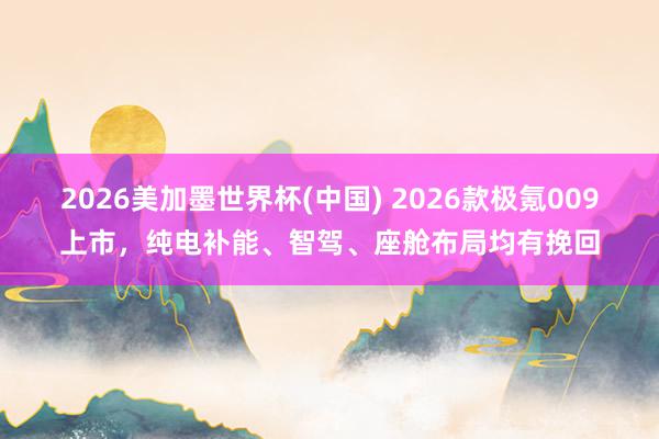 2026美加墨世界杯(中國(guó)) 2026款極氪009上市，純電補(bǔ)能、智駕、座艙布局均有挽回